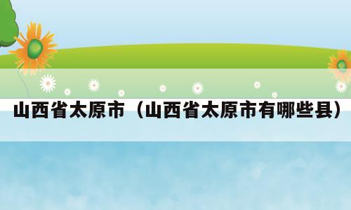 山西省太原市（山西省太原市有哪些县）
