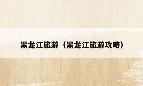 黑龙江旅游（黑龙江旅游攻略）