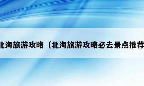 北海旅游攻略（北海旅游攻略必去景点推荐）