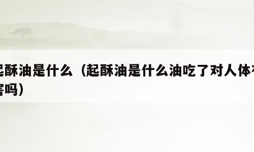 起酥油是什么（起酥油是什么油吃了对人体有害吗）