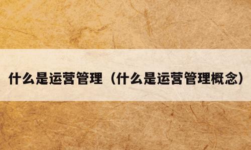 什么是运营管理（什么是运营管理概念）