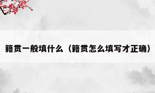 籍贯一般填什么（籍贯怎么填写才正确）