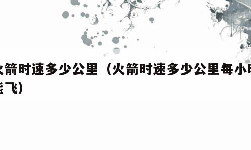 火箭时速多少公里（火箭时速多少公里每小时能飞）