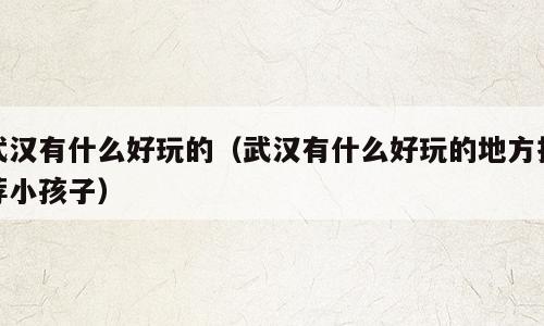 武汉有什么好玩的（武汉有什么好玩的地方推荐小孩子）