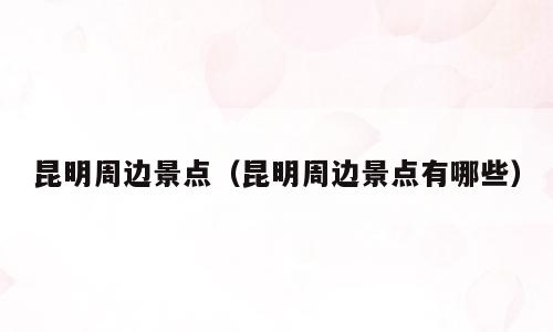 昆明周边景点（昆明周边景点有哪些）