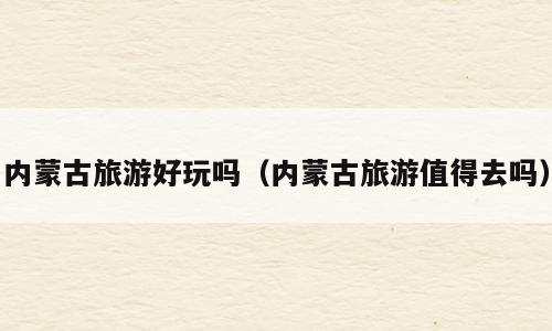 内蒙古旅游好玩吗（内蒙古旅游值得去吗）