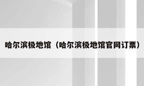 哈尔滨极地馆（哈尔滨极地馆官网订票）