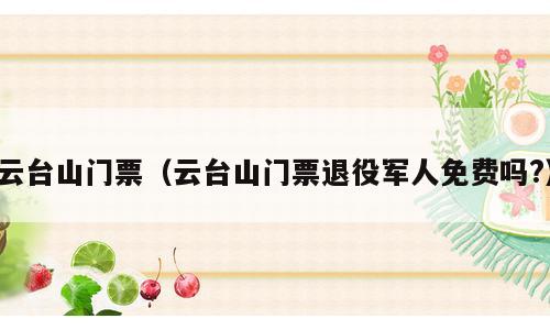 云台山门票（云台山门票退役军人免费吗?）