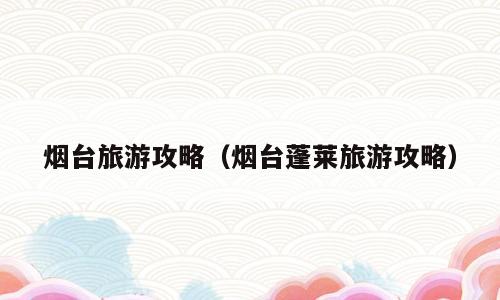 烟台旅游攻略（烟台蓬莱旅游攻略）