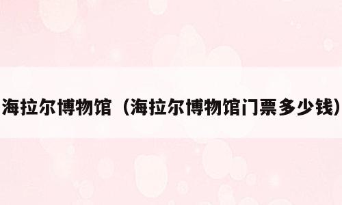 海拉尔博物馆（海拉尔博物馆门票多少钱）