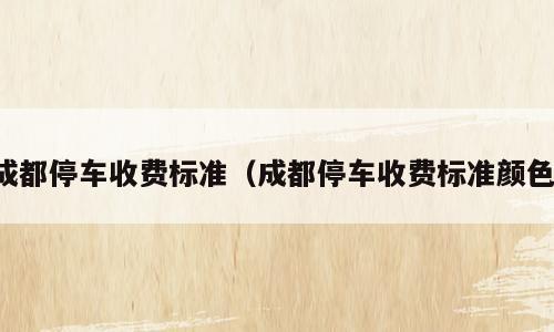 成都停车收费标准（成都停车收费标准颜色）