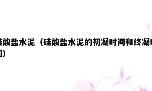 硅酸盐水泥（硅酸盐水泥的初凝时间和终凝时间）