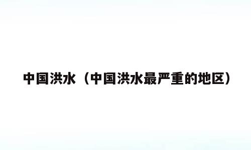 中国洪水（中国洪水最严重的地区）