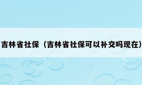 吉林省社保（吉林省社保可以补交吗现在）