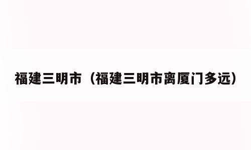 福建三明市（福建三明市离厦门多远）