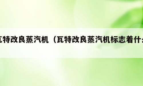 瓦特改良蒸汽机（瓦特改良蒸汽机标志着什么）