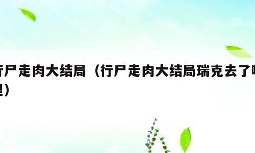 行尸走肉大结局（行尸走肉大结局瑞克去了哪里）
