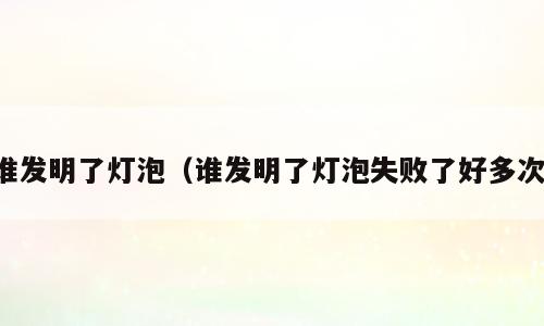 谁发明了灯泡（谁发明了灯泡失败了好多次）