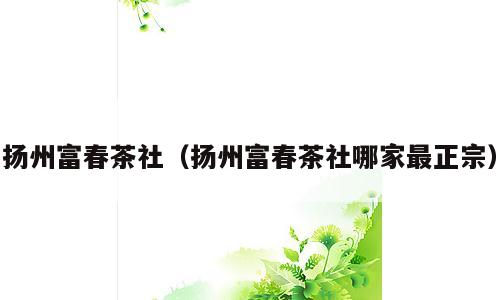 扬州富春茶社（扬州富春茶社哪家最正宗）