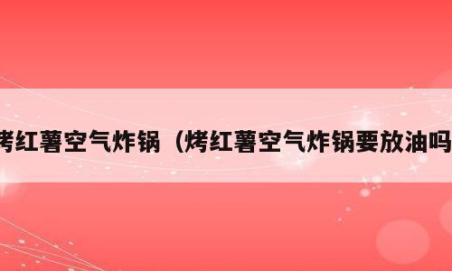 烤红薯空气炸锅（烤红薯空气炸锅要放油吗）