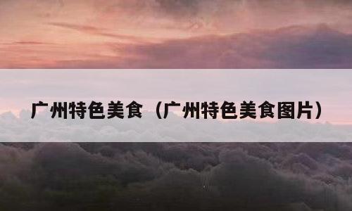 广州特色美食（广州特色美食图片）