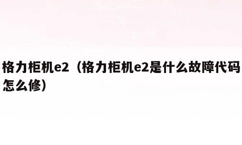 格力柜机e2（格力柜机e2是什么故障代码怎么修）