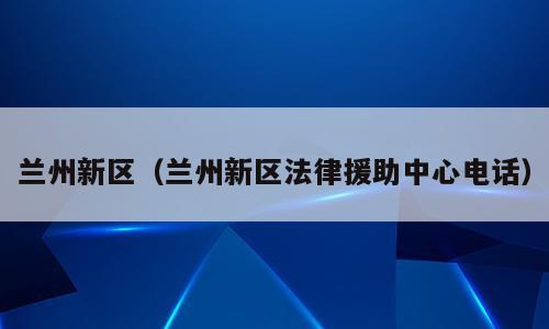 兰州新区（兰州新区法律援助中心电话）