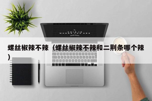 螺丝椒辣不辣（螺丝椒辣不辣和二荆条哪个辣）