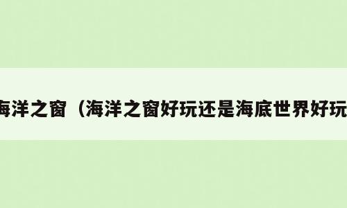 海洋之窗（海洋之窗好玩还是海底世界好玩）