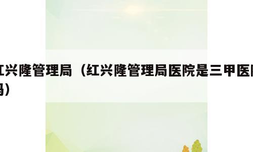 红兴隆管理局（红兴隆管理局医院是三甲医院吗）