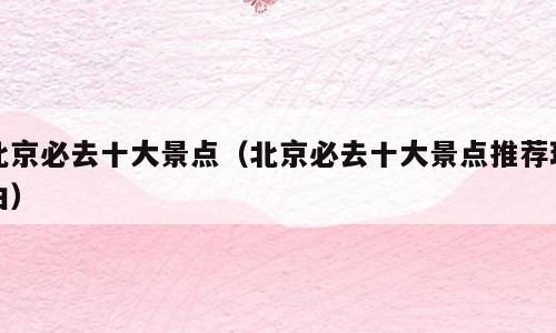北京必去十大景点（北京必去十大景点推荐理由）