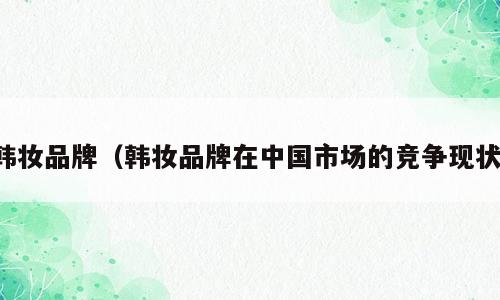 韩妆品牌（韩妆品牌在中国市场的竞争现状）