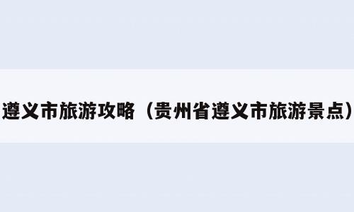 遵义市旅游攻略（贵州省遵义市旅游景点）
