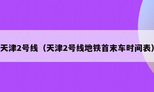 天津2号线（天津2号线地铁首末车时间表）
