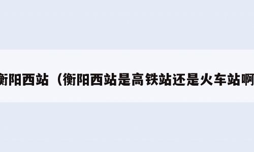 衡阳西站（衡阳西站是高铁站还是火车站啊）