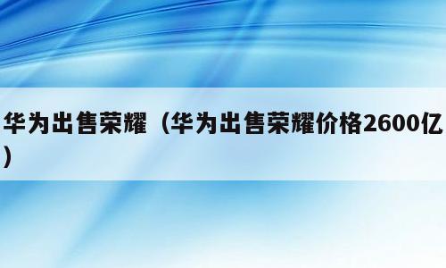 华为出售荣耀（华为出售荣耀价格2600亿）