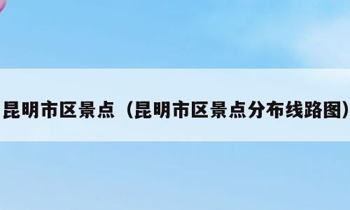 昆明市区景点（昆明市区景点分布线路图）