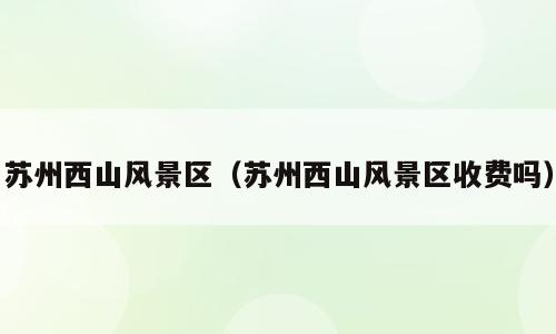 苏州西山风景区（苏州西山风景区收费吗）