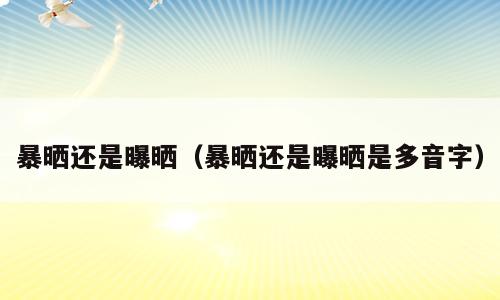 暴晒还是曝晒（暴晒还是曝晒是多音字）
