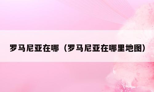 罗马尼亚在哪（罗马尼亚在哪里地图）
