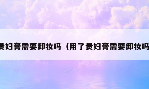 贵妇膏需要卸妆吗（用了贵妇膏需要卸妆吗）