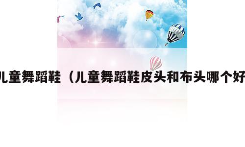 儿童舞蹈鞋（儿童舞蹈鞋皮头和布头哪个好）