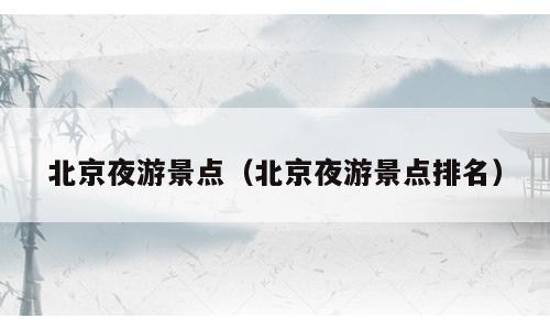北京夜游景点（北京夜游景点排名）