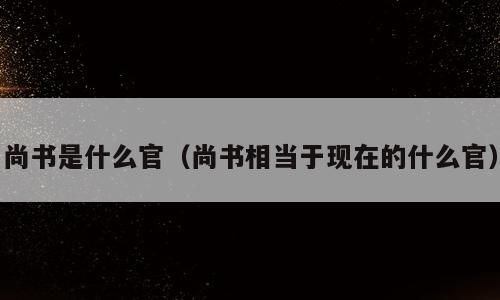 尚书是什么官（尚书相当于现在的什么官）
