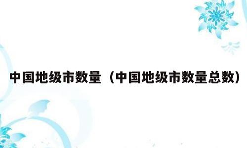 中国地级市数量（中国地级市数量总数）
