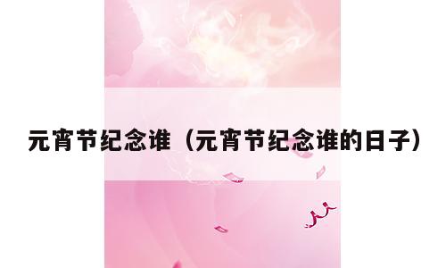 元宵节纪念谁（元宵节纪念谁的日子）