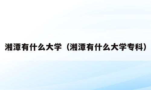 湘潭有什么大学（湘潭有什么大学专科）