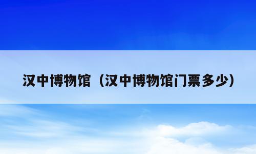 汉中博物馆（汉中博物馆门票多少）