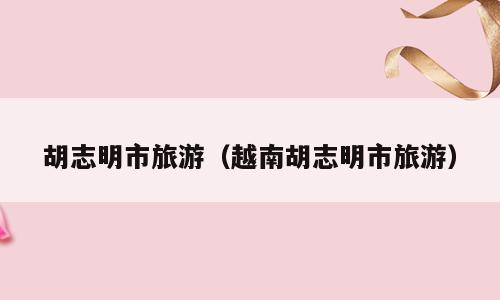 胡志明市旅游（越南胡志明市旅游）