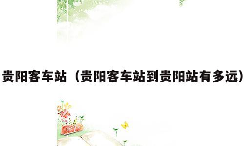 贵阳客车站（贵阳客车站到贵阳站有多远）